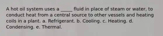 A hot oil system uses a _____ fluid in place of steam or water, to conduct heat from a central source to other vessels and heating coils in a plant. a. Refrigerant. b. Cooling. c. Heating. d. Condensing. e. Thermal.