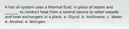 A hot oil system uses a thermal fluid, in place of steam and _______, to conduct heat from a central source to other vessels and heat exchangers in a plant. a. Glycol. b. Antifreeze. c. Water. d. Alcohol. e. Nitrogen.