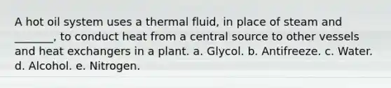 A hot oil system uses a thermal fluid, in place of steam and _______, to conduct heat from a central source to other vessels and heat exchangers in a plant. a. Glycol. b. Antifreeze. c. Water. d. Alcohol. e. Nitrogen.