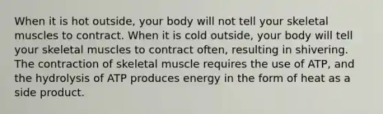 When it is hot outside, your body will not tell your skeletal muscles to contract. When it is cold outside, your body will tell your skeletal muscles to contract often, resulting in shivering. The contraction of skeletal muscle requires the use of ATP, and the hydrolysis of ATP produces energy in the form of heat as a side product.