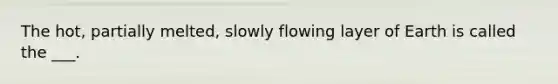 The hot, partially melted, slowly flowing layer of Earth is called the ___.