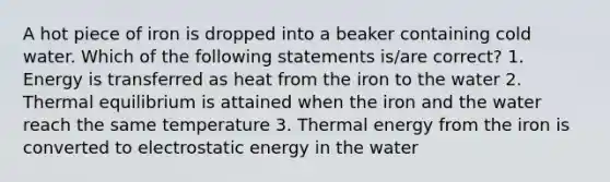 A hot piece of iron is dropped into a beaker containing cold water. Which of the following statements is/are correct? 1. Energy is transferred as heat from the iron to the water 2. Thermal equilibrium is attained when the iron and the water reach the same temperature 3. Thermal energy from the iron is converted to electrostatic energy in the water