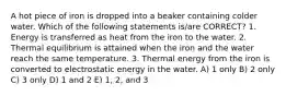 A hot piece of iron is dropped into a beaker containing colder water. Which of the following statements is/are CORRECT? 1. Energy is transferred as heat from the iron to the water. 2. Thermal equilibrium is attained when the iron and the water reach the same temperature. 3. Thermal energy from the iron is converted to electrostatic energy in the water. A) 1 only B) 2 only C) 3 only D) 1 and 2 E) 1, 2, and 3