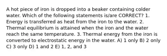 A hot piece of iron is dropped into a beaker containing colder water. Which of the following statements is/are CORRECT? 1. Energy is transferred as heat from the iron to the water. 2. Thermal equilibrium is attained when the iron and the water reach the same temperature. 3. Thermal energy from the iron is converted to electrostatic energy in the water. A) 1 only B) 2 only C) 3 only D) 1 and 2 E) 1, 2, and 3