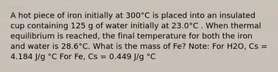 A hot piece of iron initially at 300°C is placed into an insulated cup containing 125 g of water initially at 23.0°C . When thermal equilibrium is reached, the final temperature for both the iron and water is 28.6°C. What is the mass of Fe? Note: For H2O, Cs = 4.184 J/g °C For Fe, Cs = 0.449 J/g °C