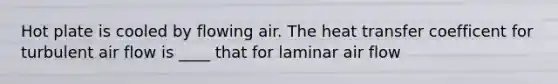 Hot plate is cooled by flowing air. The heat transfer coefficent for turbulent air flow is ____ that for laminar air flow