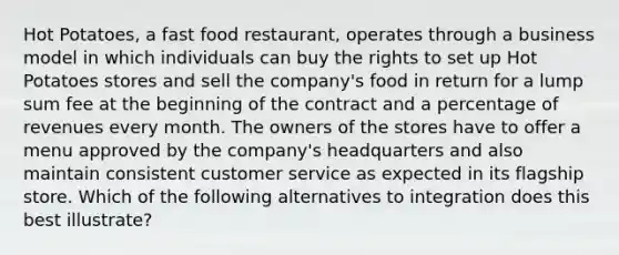 Hot Potatoes, a fast food restaurant, operates through a business model in which individuals can buy the rights to set up Hot Potatoes stores and sell the company's food in return for a lump sum fee at the beginning of the contract and a percentage of revenues every month. The owners of the stores have to offer a menu approved by the company's headquarters and also maintain consistent customer service as expected in its flagship store. Which of the following alternatives to integration does this best illustrate?