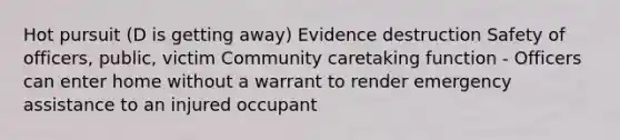 Hot pursuit (D is getting away) Evidence destruction Safety of officers, public, victim Community caretaking function - Officers can enter home without a warrant to render emergency assistance to an injured occupant