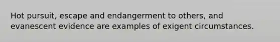 Hot pursuit, escape and endangerment to others, and evanescent evidence are examples of exigent circumstances.