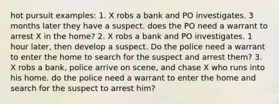 hot pursuit examples: 1. X robs a bank and PO investigates. 3 months later they have a suspect. does the PO need a warrant to arrest X in the home? 2. X robs a bank and PO investigates. 1 hour later, then develop a suspect. Do the police need a warrant to enter the home to search for the suspect and arrest them? 3. X robs a bank, police arrive on scene, and chase X who runs into his home. do the police need a warrant to enter the home and search for the suspect to arrest him?