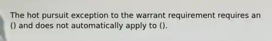 The hot pursuit exception to the warrant requirement requires an () and does not automatically apply to ().