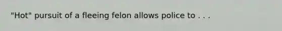 "Hot" pursuit of a fleeing felon allows police to . . .