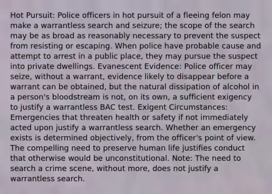Hot Pursuit: Police officers in hot pursuit of a fleeing felon may make a warrantless search and seizure; the scope of the search may be as broad as reasonably necessary to prevent the suspect from resisting or escaping. When police have probable cause and attempt to arrest in a public place, they may pursue the suspect into private dwellings. Evanescent Evidence: Police officer may seize, without a warrant, evidence likely to disappear before a warrant can be obtained, but <a href='https://www.questionai.com/knowledge/khpceknK9n-the-natural' class='anchor-knowledge'>the natural</a> dissipation of alcohol in a person's bloodstream is not, on its own, a sufficient exigency to justify a warrantless BAC test. Exigent Circumstances: Emergencies that threaten health or safety if not immediately acted upon justify a warrantless search. Whether an emergency exists is determined objectively, from the officer's <a href='https://www.questionai.com/knowledge/kYbSFnH6uO-point-of-view' class='anchor-knowledge'>point of view</a>. The compelling need to preserve human life justifies conduct that otherwise would be unconstitutional. Note: The need to search a crime scene, without more, does not justify a warrantless search.
