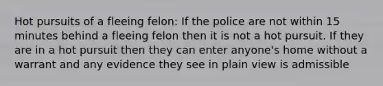 Hot pursuits of a fleeing felon: If the police are not within 15 minutes behind a fleeing felon then it is not a hot pursuit. If they are in a hot pursuit then they can enter anyone's home without a warrant and any evidence they see in plain view is admissible