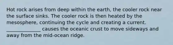 Hot rock arises from deep within the earth, the cooler rock near the surface sinks. The cooler rock is then heated by the mesosphere, continuing the cycle and creating a current. ______________ causes the oceanic crust to move sideways and away from the mid-ocean ridge.