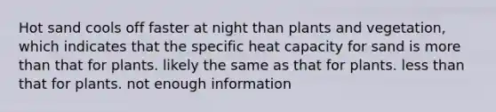 Hot sand cools off faster at night than plants and vegetation, which indicates that the specific heat capacity for sand is more than that for plants. likely the same as that for plants. less than that for plants. not enough information