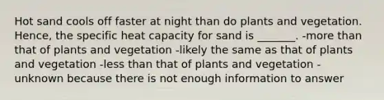 Hot sand cools off faster at night than do plants and vegetation. Hence, the specific heat capacity for sand is _______. -more than that of plants and vegetation -likely the same as that of plants and vegetation -less than that of plants and vegetation -unknown because there is not enough information to answer