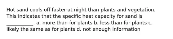 Hot sand cools off faster at night than plants and vegetation. This indicates that the specific heat capacity for sand is ___________. a. more than for plants b. less than for plants c. likely the same as for plants d. not enough information