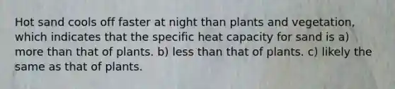 Hot sand cools off faster at night than plants and vegetation, which indicates that the specific heat capacity for sand is a) more than that of plants. b) less than that of plants. c) likely the same as that of plants.