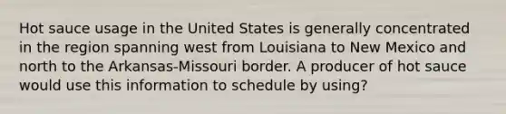 Hot sauce usage in the United States is generally concentrated in the region spanning west from Louisiana to New Mexico and north to the Arkansas-Missouri border. A producer of hot sauce would use this information to schedule by using?