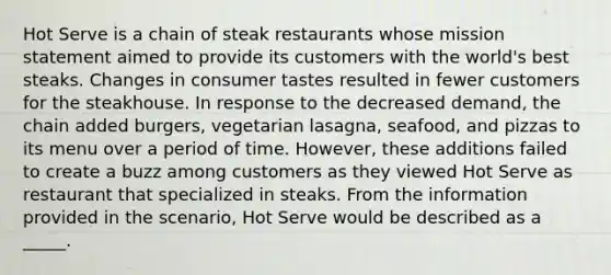 Hot Serve is a chain of steak restaurants whose mission statement aimed to provide its customers with the world's best steaks. Changes in consumer tastes resulted in fewer customers for the steakhouse. In response to the decreased demand, the chain added burgers, vegetarian lasagna, seafood, and pizzas to its menu over a period of time. However, these additions failed to create a buzz among customers as they viewed Hot Serve as restaurant that specialized in steaks. From the information provided in the scenario, Hot Serve would be described as a _____.