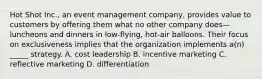 Hot Shot Inc., an event management company, provides value to customers by offering them what no other company does—luncheons and dinners in low-flying, hot-air balloons. Their focus on exclusiveness implies that the organization implements a(n) _____ strategy. A. cost leadership B. incentive marketing C. reflective marketing D. differentiation