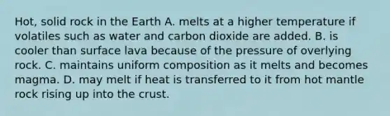 Hot, solid rock in the Earth A. melts at a higher temperature if volatiles such as water and carbon dioxide are added. B. is cooler than surface lava because of the pressure of overlying rock. C. maintains uniform composition as it melts and becomes magma. D. may melt if heat is transferred to it from hot mantle rock rising up into the crust.