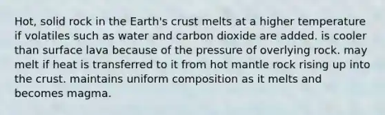 Hot, solid rock in the Earth's crust melts at a higher temperature if volatiles such as water and carbon dioxide are added. is cooler than surface lava because of the pressure of overlying rock. may melt if heat is transferred to it from hot mantle rock rising up into the crust. maintains uniform composition as it melts and becomes magma.