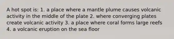 A hot spot is: 1. a place where a mantle plume causes volcanic activity in the middle of the plate 2. where converging plates create volcanic activity 3. a place where coral forms large reefs 4. a volcanic eruption on the sea floor