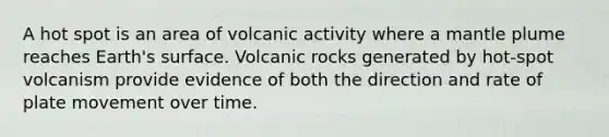 A hot spot is an area of volcanic activity where a mantle plume reaches Earth's surface. Volcanic rocks generated by hot-spot volcanism provide evidence of both the direction and rate of plate movement over time.