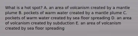 What is a hot spot? A. an area of volcanism created by a mantle plume B. pockets of warm water created by a mantle plume C. pockets of warm water created by sea floor spreading D. an area of volcanism created by subduction E. an area of volcanism created by sea floor spreading