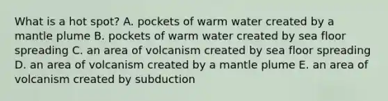 What is a hot spot? A. pockets of warm water created by a mantle plume B. pockets of warm water created by sea floor spreading C. an area of volcanism created by sea floor spreading D. an area of volcanism created by a mantle plume E. an area of volcanism created by subduction