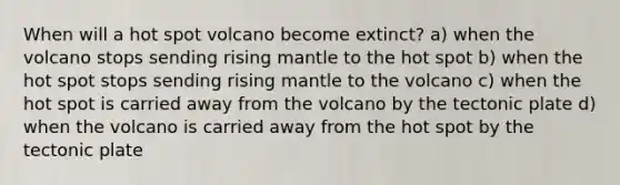 When will a hot spot volcano become extinct? a) when the volcano stops sending rising mantle to the hot spot b) when the hot spot stops sending rising mantle to the volcano c) when the hot spot is carried away from the volcano by the tectonic plate d) when the volcano is carried away from the hot spot by the tectonic plate