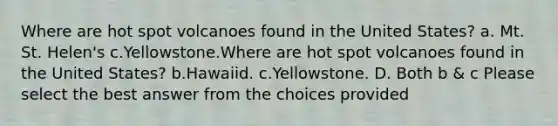 Where are hot spot volcanoes found in the United States? a. Mt. St. Helen's c.Yellowstone.Where are hot spot volcanoes found in the United States? b.Hawaiid. c.Yellowstone. D. Both b & c Please select the best answer from the choices provided