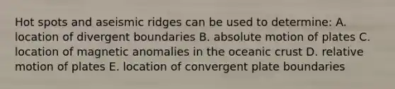 Hot spots and aseismic ridges can be used to determine: A. location of divergent boundaries B. absolute motion of plates C. location of magnetic anomalies in the oceanic crust D. relative motion of plates E. location of convergent plate boundaries