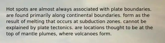 Hot spots are almost always associated with plate boundaries. are found primarily along continental boundaries. form as the result of melting that occurs at subduction zones. cannot be explained by plate tectonics. are locations thought to be at the top of mantle plumes, where volcanoes form.