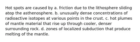 Hot spots are caused by a. friction due to the lithosphere sliding atop the asthenosphere. b. unusually dense concentrations of radioactive isotopes at various points in the crust. c. hot plumes of mantle material that rise up through cooler, denser surrounding rock. d. zones of localized subduction that produce melting of the mantle.