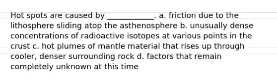 Hot spots are caused by ____________. a. friction due to the lithosphere sliding atop the asthenosphere b. unusually dense concentrations of radioactive isotopes at various points in the crust c. hot plumes of mantle material that rises up through cooler, denser surrounding rock d. factors that remain completely unknown at this time