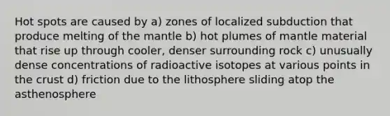 Hot spots are caused by a) zones of localized subduction that produce melting of the mantle b) hot plumes of mantle material that rise up through cooler, denser surrounding rock c) unusually dense concentrations of radioactive isotopes at various points in the crust d) friction due to the lithosphere sliding atop the asthenosphere