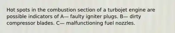 Hot spots in the combustion section of a turbojet engine are possible indicators of A— faulty igniter plugs. B— dirty compressor blades. C— malfunctioning fuel nozzles.