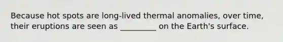 Because hot spots are long-lived thermal anomalies, over time, their eruptions are seen as _________ on the Earth's surface.