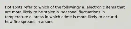 Hot spots refer to which of the following? a. electronic items that are more likely to be stolen b. seasonal fluctuations in temperature c. areas in which crime is more likely to occur d. how fire spreads in arsons