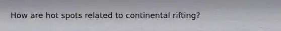 How are hot spots related to continental rifting?