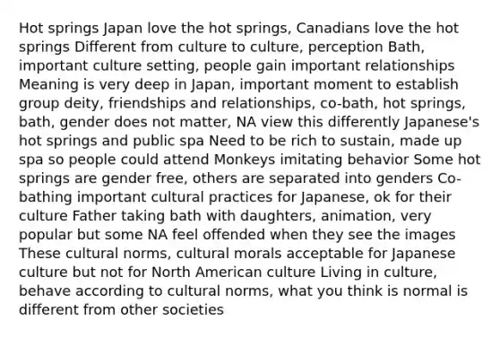 Hot springs Japan love the hot springs, Canadians love the hot springs Different from culture to culture, perception Bath, important culture setting, people gain important relationships Meaning is very deep in Japan, important moment to establish group deity, friendships and relationships, co-bath, hot springs, bath, gender does not matter, NA view this differently Japanese's hot springs and public spa Need to be rich to sustain, made up spa so people could attend Monkeys imitating behavior Some hot springs are gender free, others are separated into genders Co-bathing important cultural practices for Japanese, ok for their culture Father taking bath with daughters, animation, very popular but some NA feel offended when they see the images These cultural norms, cultural morals acceptable for Japanese culture but not for North American culture Living in culture, behave according to cultural norms, what you think is normal is different from other societies