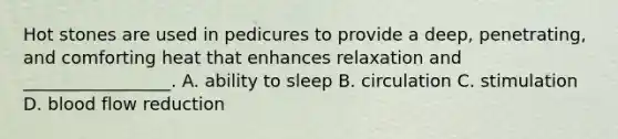 Hot stones are used in pedicures to provide a deep, penetrating, and comforting heat that enhances relaxation and _________________. A. ability to sleep B. circulation C. stimulation D. blood flow reduction