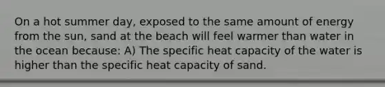 On a hot summer day, exposed to the same amount of energy from the sun, sand at the beach will feel warmer than water in the ocean because: A) The specific heat capacity of the water is higher than the specific heat capacity of sand.