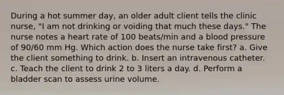 During a hot summer day, an older adult client tells the clinic nurse, "I am not drinking or voiding that much these days." The nurse notes a heart rate of 100 beats/min and a blood pressure of 90/60 mm Hg. Which action does the nurse take first? a. Give the client something to drink. b. Insert an intravenous catheter. c. Teach the client to drink 2 to 3 liters a day. d. Perform a bladder scan to assess urine volume.