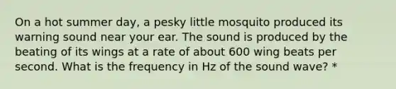 On a hot summer day, a pesky little mosquito produced its warning sound near your ear. The sound is produced by the beating of its wings at a rate of about 600 wing beats per second. What is the frequency in Hz of the sound wave? *