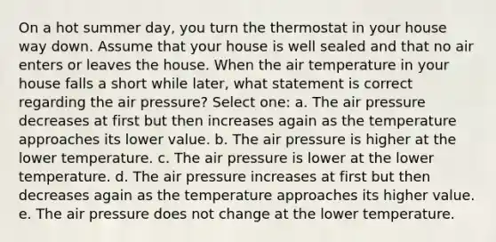 On a hot summer day, you turn the thermostat in your house way down. Assume that your house is well sealed and that no air enters or leaves the house. When the air temperature in your house falls a short while later, what statement is correct regarding the air pressure? Select one: a. The air pressure decreases at first but then increases again as the temperature approaches its lower value. b. The air pressure is higher at the lower temperature. c. The air pressure is lower at the lower temperature. d. The air pressure increases at first but then decreases again as the temperature approaches its higher value. e. The air pressure does not change at the lower temperature.