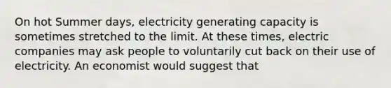 On hot Summer days, electricity generating capacity is sometimes stretched to the limit. At these times, electric companies may ask people to voluntarily cut back on their use of electricity. An economist would suggest that